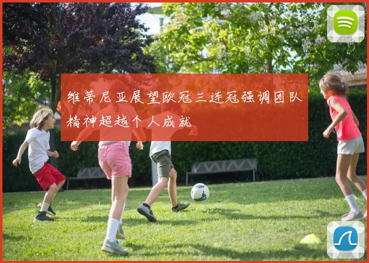 维蒂尼亚展望欧冠三连冠强调团队精神超越个人成就