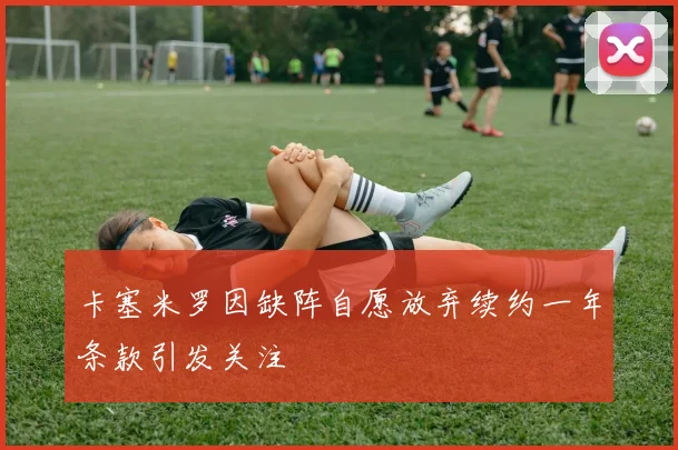 卡塞米罗因缺阵自愿放弃续约一年条款引发关注