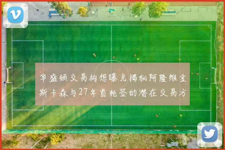 华盛顿交易构想曝光揭秘阿隆维金斯卡森与27年首轮签的潜在交易方案