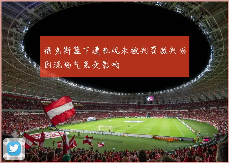 福克斯篮下遭犯规未被判罚裁判或因现场气氛受影响