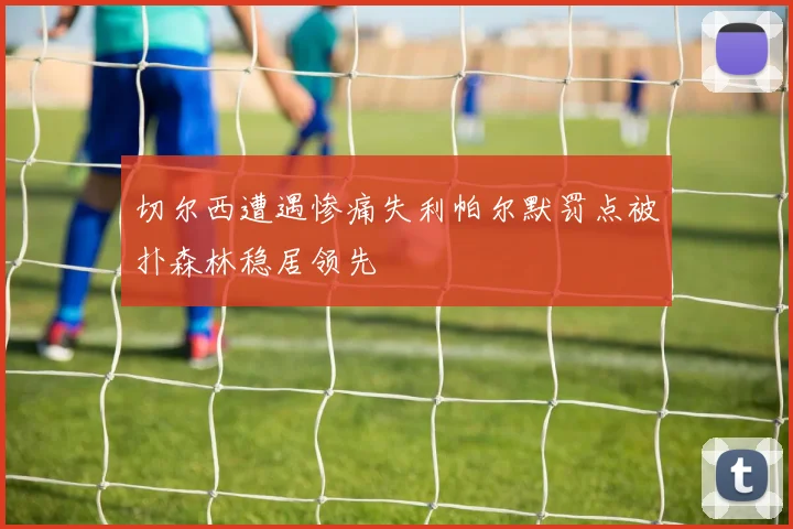 切尔西遭遇惨痛失利帕尔默罚点被扑森林稳居领先