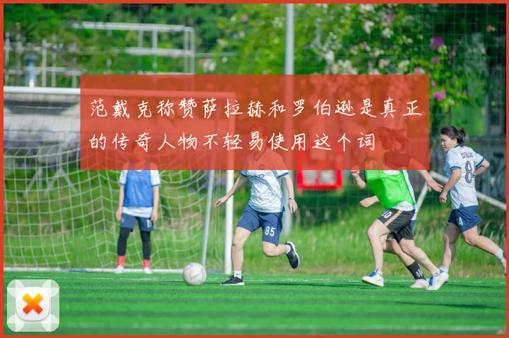 范戴克称赞萨拉赫和罗伯逊是真正的传奇人物不轻易使用这个词
