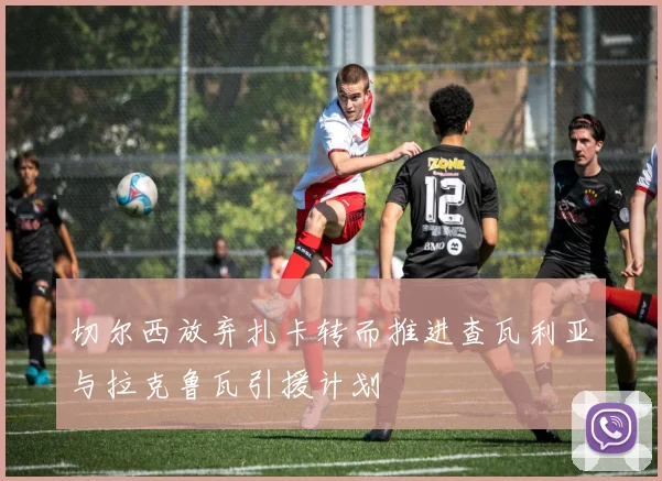 切尔西放弃扎卡转而推进查瓦利亚与拉克鲁瓦引援计划