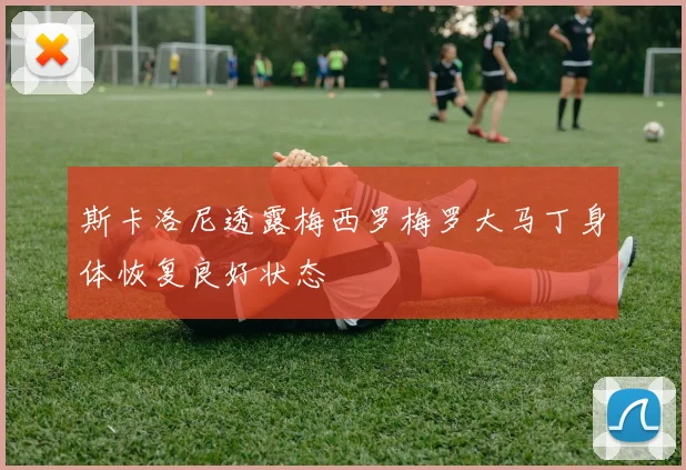 斯卡洛尼透露梅西罗梅罗大马丁身体恢复良好状态