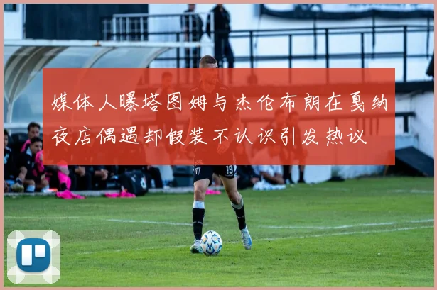 媒体人曝塔图姆与杰伦布朗在戛纳夜店偶遇却假装不认识引发热议