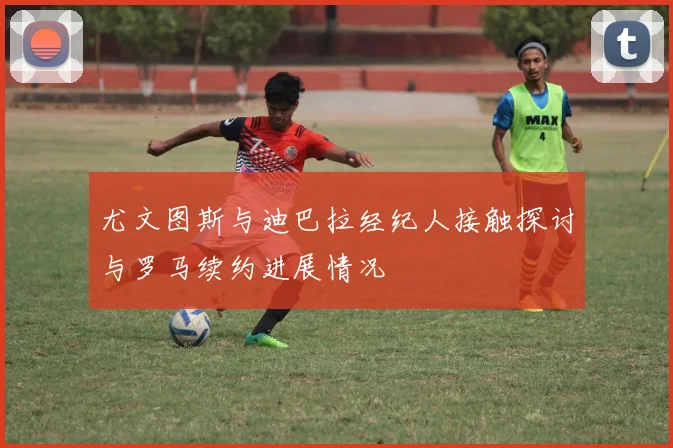 尤文图斯与迪巴拉经纪人接触探讨与罗马续约进展情况