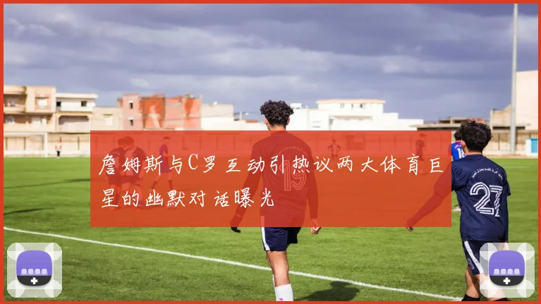詹姆斯与C罗互动引热议两大体育巨星的幽默对话曝光