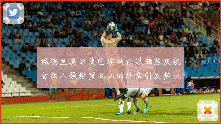 佩德里奥尔莫巴埃纳社媒晒照庆祝晋级八强甜蜜混乱的序章引发热议